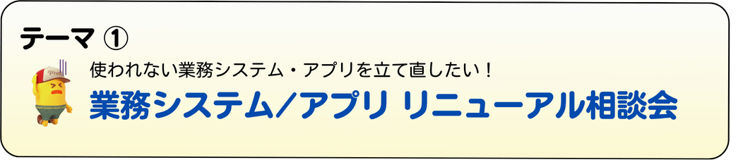 ＜テーマ①＞ 業務システム/アプリ リニューアル相談会